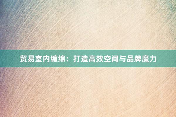 贸易室内缠绵：打造高效空间与品牌魔力